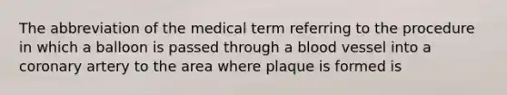 The abbreviation of the medical term referring to the procedure in which a balloon is passed through a blood vessel into a coronary artery to the area where plaque is formed is