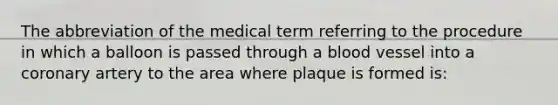 The abbreviation of the medical term referring to the procedure in which a balloon is passed through a blood vessel into a coronary artery to the area where plaque is formed is: