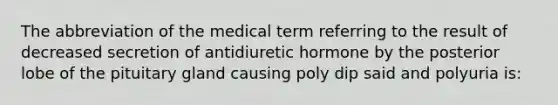 The abbreviation of the medical term referring to the result of decreased secretion of antidiuretic hormone by the posterior lobe of the pituitary gland causing poly dip said and polyuria is: