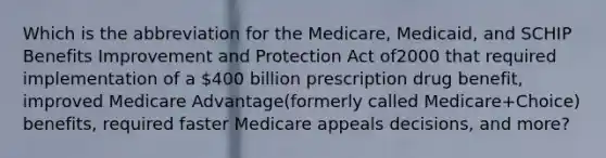 Which is the abbreviation for the Medicare, Medicaid, and SCHIP Benefits Improvement and Protection Act of2000 that required implementation of a 400 billion prescription drug benefit, improved Medicare Advantage(formerly called Medicare+Choice) benefits, required faster Medicare appeals decisions, and more?