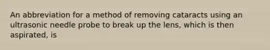 An abbreviation for a method of removing cataracts using an ultrasonic needle probe to break up the lens, which is then aspirated, is