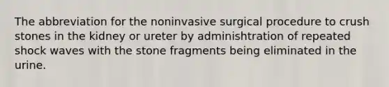 The abbreviation for the noninvasive surgical procedure to crush stones in the kidney or ureter by adminishtration of repeated shock waves with the stone fragments being eliminated in the urine.