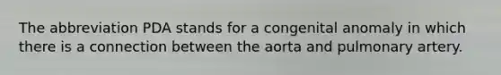 The abbreviation PDA stands for a congenital anomaly in which there is a connection between the aorta and pulmonary artery.