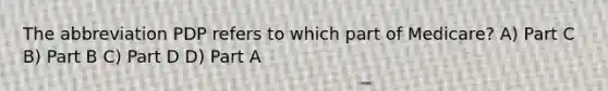 The abbreviation PDP refers to which part of Medicare? A) Part C B) Part B C) Part D D) Part A