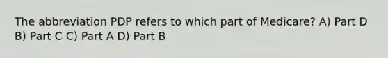 The abbreviation PDP refers to which part of Medicare? A) Part D B) Part C C) Part A D) Part B