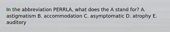 In the abbreviation PERRLA, what does the A stand for? A. astigmatism B. accommodation C. asymptomatic D. atrophy E. auditory