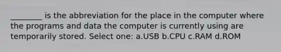 ________ is the abbreviation for the place in the computer where the programs and data the computer is currently using are temporarily stored. Select one: a.USB b.CPU c.RAM d.ROM