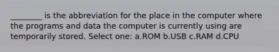 ________ is the abbreviation for the place in the computer where the programs and data the computer is currently using are temporarily stored. Select one: a.ROM b.USB c.RAM d.CPU