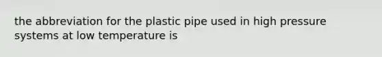 the abbreviation for the plastic pipe used in high pressure systems at low temperature is