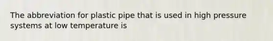 The abbreviation for plastic pipe that is used in high pressure systems at low temperature is