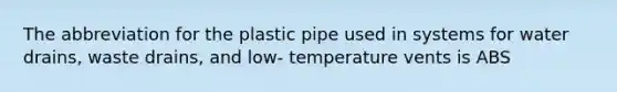 The abbreviation for the plastic pipe used in systems for water drains, waste drains, and low- temperature vents is ABS