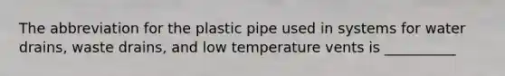 The abbreviation for the plastic pipe used in systems for water drains, waste drains, and low temperature vents is __________