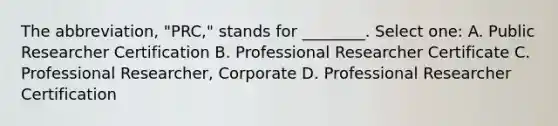 The abbreviation, "PRC," stands for ________. Select one: A. Public Researcher Certification B. Professional Researcher Certificate C. Professional Researcher, Corporate D. Professional Researcher Certification