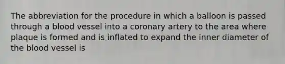 The abbreviation for the procedure in which a balloon is passed through a blood vessel into a coronary artery to the area where plaque is formed and is inflated to expand the inner diameter of the blood vessel is