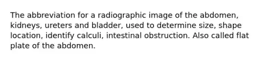 The abbreviation for a radiographic image of the abdomen, kidneys, ureters and bladder, used to determine size, shape location, identify calculi, intestinal obstruction. Also called flat plate of the abdomen.