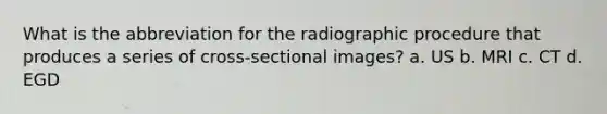 What is the abbreviation for the radiographic procedure that produces a series of cross-sectional images? a. US b. MRI c. CT d. EGD