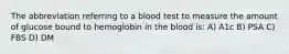 The abbreviation referring to a blood test to measure the amount of glucose bound to hemoglobin in the blood is: A) A1c B) PSA C) FBS D) DM