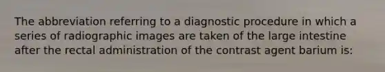 The abbreviation referring to a diagnostic procedure in which a series of radiographic images are taken of the large intestine after the rectal administration of the contrast agent barium is: