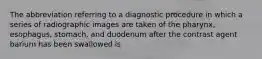 The abbreviation referring to a diagnostic procedure in which a series of radiographic images are taken of the pharynx, esophagus, stomach, and duodenum after the contrast agent barium has been swallowed is