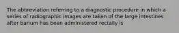 The abbreviation referring to a diagnostic procedure in which a series of radiographic images are taken of the large intestines after barium has been administered rectally is