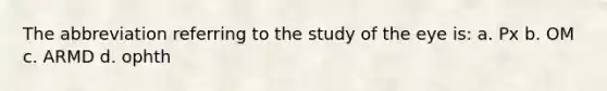 The abbreviation referring to the study of the eye is: a. Px b. OM c. ARMD d. ophth