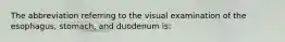 The abbreviation referring to the visual examination of the esophagus, stomach, and duodenum is: