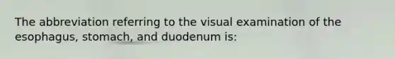 The abbreviation referring to the visual examination of the esophagus, stomach, and duodenum is: