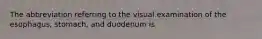 The abbreviation referring to the visual examination of the esophagus, stomach, and duodenum is