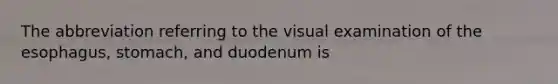 The abbreviation referring to the visual examination of <a href='https://www.questionai.com/knowledge/kSjVhaa9qF-the-esophagus' class='anchor-knowledge'>the esophagus</a>, stomach, and duodenum is