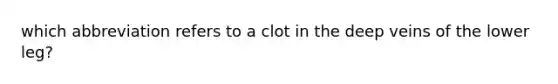 which abbreviation refers to a clot in the deep veins of the lower leg?