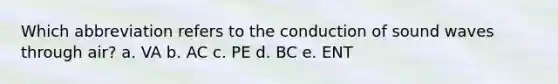 Which abbreviation refers to the conduction of sound waves through air? a. VA b. AC c. PE d. BC e. ENT