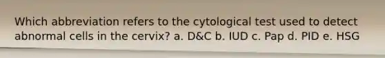 Which abbreviation refers to the cytological test used to detect abnormal cells in the cervix? a. D&C b. IUD c. Pap d. PID e. HSG