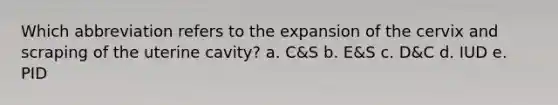 Which abbreviation refers to the expansion of the cervix and scraping of the uterine cavity? a. C&S b. E&S c. D&C d. IUD e. PID
