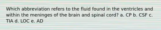 Which abbreviation refers to the fluid found in the ventricles and within the meninges of the brain and spinal cord? a. CP b. CSF c. TIA d. LOC e. AD