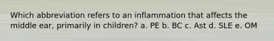 Which abbreviation refers to an inflammation that affects the middle ear, primarily in children? a. PE b. BC c. Ast d. SLE e. OM