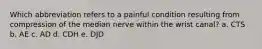 Which abbreviation refers to a painful condition resulting from compression of the median nerve within the wrist canal? a. CTS b. AE c. AD d. CDH e. DJD