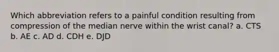 Which abbreviation refers to a painful condition resulting from compression of the median nerve within the wrist canal? a. CTS b. AE c. AD d. CDH e. DJD