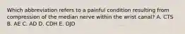 Which abbreviation refers to a painful condition resulting from compression of the median nerve within the wrist canal? A. CTS B. AE C. AD D. CDH E. DJD