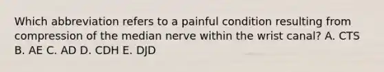 Which abbreviation refers to a painful condition resulting from compression of the median nerve within the wrist canal? A. CTS B. AE C. AD D. CDH E. DJD