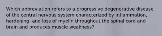 Which abbreviation refers to a progressive degenerative disease of the central nervous system characterized by inflammation, hardening, and loss of myelin throughout the spinal cord and brain and produces muscle weakness?