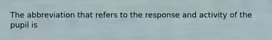 The abbreviation that refers to the response and activity of the pupil is