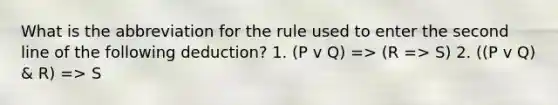 What is the abbreviation for the rule used to enter the second line of the following deduction? 1. (P v Q) => (R => S) 2. ((P v Q) & R) => S