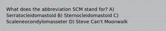 What does the abbreviation SCM stand for? A) Serratocleidomastoid B) Sternocleidomastoid C) Scaleneocondylomasseter D) Steve Can't Moonwalk