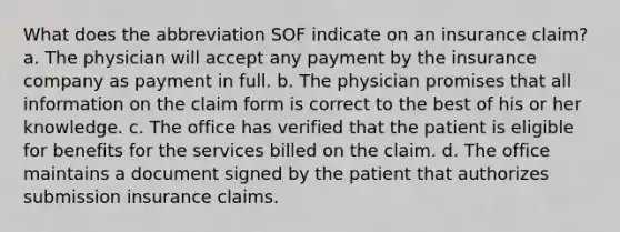 What does the abbreviation SOF indicate on an insurance claim? a. The physician will accept any payment by the insurance company as payment in full. b. The physician promises that all information on the claim form is correct to the best of his or her knowledge. c. The office has verified that the patient is eligible for benefits for the services billed on the claim. d. The office maintains a document signed by the patient that authorizes submission insurance claims.