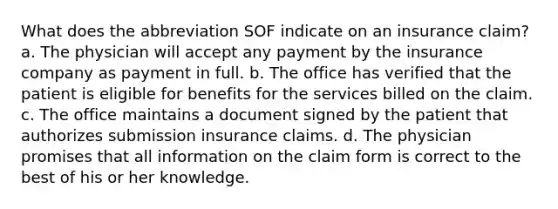 What does the abbreviation SOF indicate on an insurance claim? a. The physician will accept any payment by the insurance company as payment in full. b. The office has verified that the patient is eligible for benefits for the services billed on the claim. c. The office maintains a document signed by the patient that authorizes submission insurance claims. d. The physician promises that all information on the claim form is correct to the best of his or her knowledge.