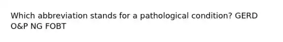 Which abbreviation stands for a pathological condition? GERD O&P NG FOBT