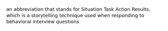 an abbreviation that stands for Situation Task Action Results, which is a storytelling technique used when responding to behavioral interview questions