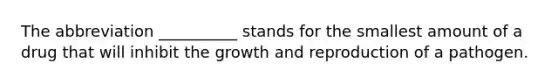 The abbreviation __________ stands for the smallest amount of a drug that will inhibit the growth and reproduction of a pathogen.