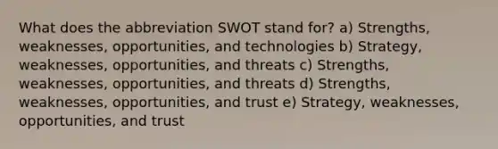 What does the abbreviation SWOT stand for? a) Strengths, weaknesses, opportunities, and technologies b) Strategy, weaknesses, opportunities, and threats c) Strengths, weaknesses, opportunities, and threats d) Strengths, weaknesses, opportunities, and trust e) Strategy, weaknesses, opportunities, and trust