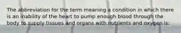 The abbreviation for the term meaning a condition in which there is an inability of the heart to pump enough blood through the body to supply tissues and organs with nutrients and oxygen is: